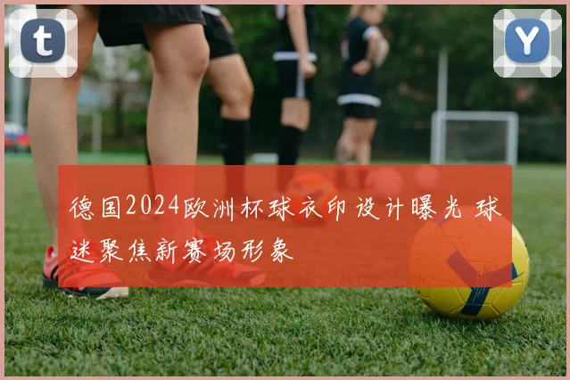 德国2024欧洲杯球衣印设计曝光 球迷聚焦新赛场形象