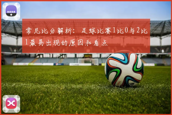 常见比分解析：足球比赛1比0与2比1最易出现的原因和看点
