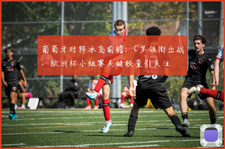 葡萄牙对阵冰岛前瞻：C罗领衔出战，欧洲杯小组赛关键较量引关注