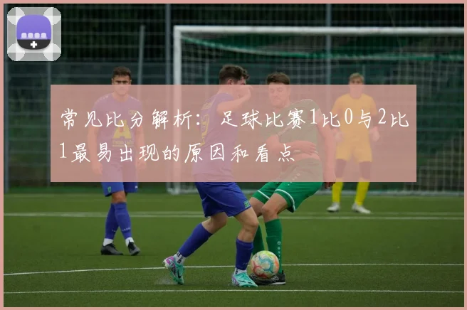 常见比分解析：足球比赛1比0与2比1最易出现的原因和看点